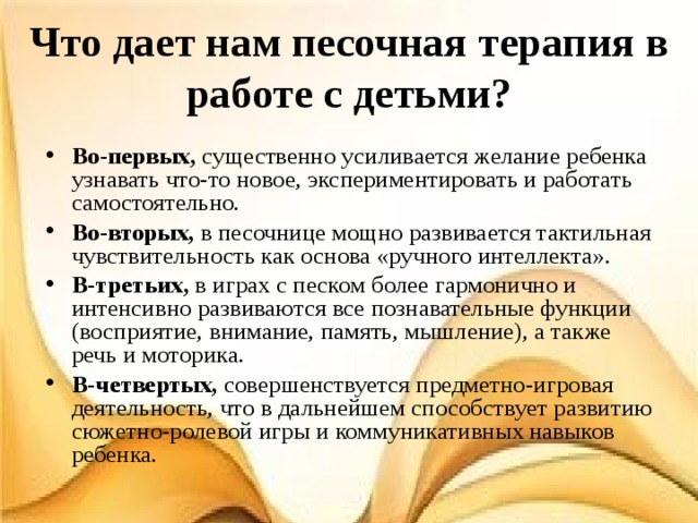 Что дает нам песочная терапия в работе с детьми? Во-первых, существенно усиливается желание ребенка узнавать что-то новое, экспериментировать и работать самостоятельно. Во-вторых, в песочнице мощно развивается тактильная чувствительность как основа «ручного интеллекта». В-третьих, в играх с песком более гармонично и интенсивно развиваются все познавательные функции (восприятие, внимание, память, мышление), а также речь и моторика. В-четвертых, совершенствуется предметно-игровая деятельность, что в дальнейшем способствует развитию сюжетно-ролевой игры и коммуникативных навыков ребенка.  