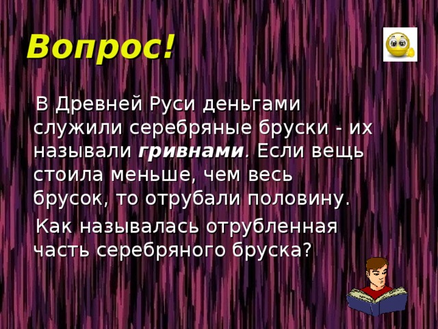Вопрос!  В Древней Руси деньгами служили серебряные бруски - их называли гривнами . Если вещь стоила меньше, чем весь брусок, то отрубали половину.  Как называлась отрубленная часть серебряного бруска? 