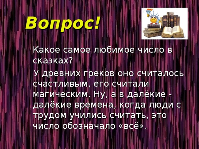Вопрос!  Какое самое любимое число в сказках?  У древних греков оно считалось счастливым, его считали магическим. Ну, а в далёкие - далёкие времена, когда люди с трудом учились считать, это число обозначало «всё». 