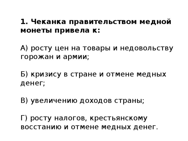 1. Чеканка правительством медной монеты привела к: А) росту цен на товары и недовольству горожан и армии; Б) кризису в стране и отмене медных денег; В) увеличению доходов страны; Г) росту налогов, крестьянскому восстанию и отмене медных денег. 