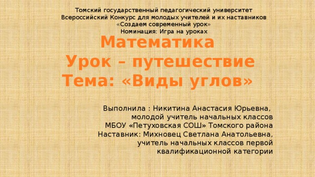 Томский государственный педагогический университет Всероссийский Конкурс для молодых учителей и их наставников «Создаем современный урок» Номинация: Игра на уроках Математика  Урок – путешествие  Тема: «Виды углов» Выполнила : Никитина Анастасия Юрьевна, молодой учитель начальных классов  МБОУ «Петуховская СОШ» Томского района Наставник: Михновец Светлана Анатольевна, учитель начальных классов первой квалификационной категории