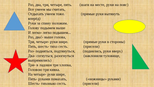 Раз, два, три, четыре, пять.        (шаги на месте, руки на пояс) Все умеем мы считать,   Отдыхать умеем тоже.                 (прямые руки вытянуть вперёд) Руки за спину положим. Голову подымем выше И легко- легко подышем... Раз, два!- выше голова, Три, четыре- руки шире.                (прямые руки в стороны) Пять, шесть- тихо сесть.                (присели) Раз- подняться, подтянуться,        (поднялись, руки вверх) Два- согнуться, разогнуться          (наклонили туловище, выпрямились) Три- в ладоши три хлопка, Головою три кивка. На четыре- руки шире, Пять- руками помахать,                    («ножницы» руками) Шесть- тихонько сесть.                 (присели)
