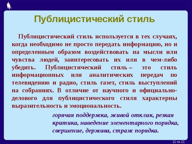 Публицистический стиль  Публицистический стиль используется в тех случаях, когда необходимо не просто передать информацию, но и определенным образом воздействовать на мысли или чувства людей, заинтересовать их или в чем-либо убедить. Публицистический стиль – это стиль информационных или аналитических передач по телевидению и радио, стиль газет, стиль выступлений на собраниях. В отличие от научного и официально-делового для публицистического стиля характерны выразительность и эмоциональность.  горячая поддержка,  живой отклик, резкая критика, наведение элементарного порядка,  свершение, держава, страж порядка.   из 21  