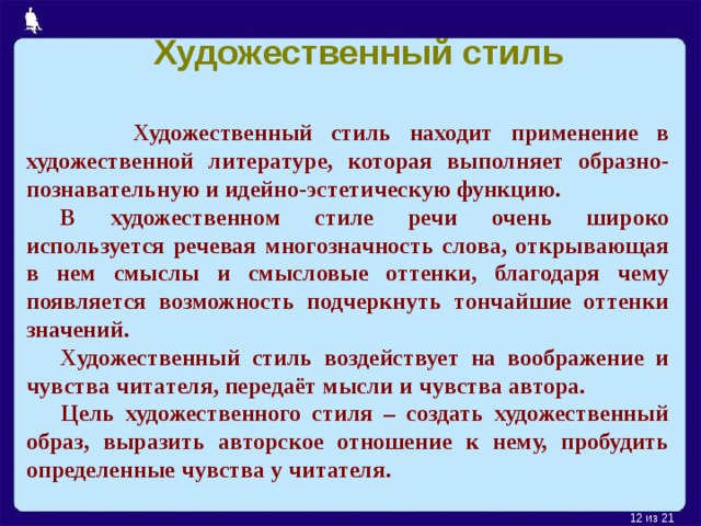 Художественный стиль  Художественный стиль находит применение в художественной литературе, которая выполняет образно-познавательную и идейно-эстетическую функцию. В художественном стиле речи очень широко используется речевая многозначность слова, открывающая в нем смыслы и смысловые оттенки, благодаря чему появляется возможность подчеркнуть тончайшие оттенки значений. Художественный стиль воздействует на воображение и чувства читателя, передаёт мысли и чувства автора.  Цель художественного стиля – создать художественный образ, выразить авторское отношение к нему, пробудить определенные чувства у читателя.  из 21  