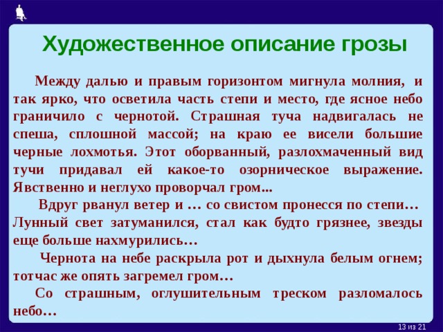 Художественное описание грозы Между далью и правым горизонтом мигнула молния,  и так ярко, что осветила часть степи и место, где ясное небо граничило с чернотой. Страшная туча надвигалась не спеша, сплошной массой; на краю ее висели большие черные лохмотья. Этот оборванный, разлохмаченный вид тучи придавал ей какое-то озорническое выражение. Явственно и неглухо проворчал гром...  Вдруг рванул ветер и … со свистом пронесся по степи…  Лунный свет затуманился, стал как будто грязнее, звезды еще больше нахмурились…  Чернота на небе раскрыла рот и дыхнула белым огнем; тотчас же опять загремел гром… Со страшным, оглушительным треском разломалось небо…  из 21 