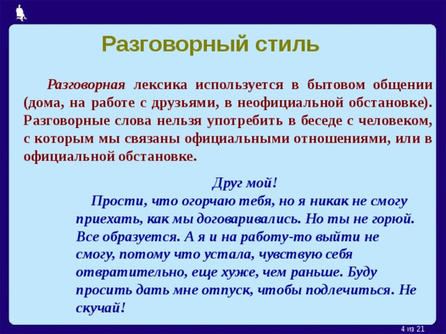 Разговорный стиль  Разговорная лексика используется в бытовом общении (дома, на работе с друзьями, в неофициальной обстановке). Разговорные слова нельзя употребить в беседе с человеком, с которым мы связаны официальными отношениями, или в официальной обстановке. Друг мой!  Прости, что огорчаю тебя, но я никак не смогу приехать, как мы договаривались. Но ты не горюй. Все образуется. А я и на работу-то выйти не смогу, потому что устала, чувствую себя отвратительно, еще хуже, чем раньше. Буду просить дать мне отпуск, чтобы подлечиться. Не скучай!  из 21 