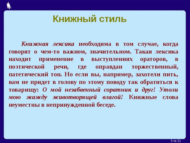 Книжный стиль  Книжная лексика необходима в том случае, когда говорят о чем-то важном, значительном. Такая лексика находит применение в выступлениях ораторов, в поэтической речи, где оправдан торжественный, патетический тон. Но если вы, например, захотели пить, вам не придет в голову по этому поводу так обратиться к товарищу: О  мой незабвенный соратник и друг! Утоли мою жажду животворящей влагой! Книжные слова неуместны в непринужденной беседе.    из 21  