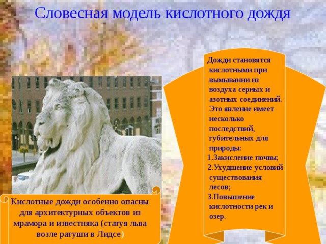 Словесная модель кислотного дождя  Дожди становятся кислотными при вымывании из воздуха серных и азотных соединений. Это явление имеет  несколько последствий, губительных для природы:  1.Закисление почвы;  2.Ухудшение условий существования лесов;  3.Повышение кислотности рек и озер. Кислотные дожди особенно опасны для архитектурных объектов из мрамора и известняка (статуя льва возле ратуши в Лидсе )  из 21 