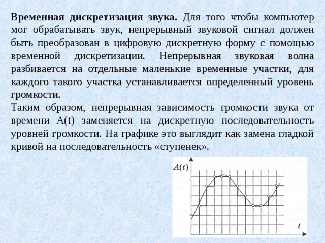 Временная дискретизация звука. Для того чтобы компьютер мог обрабатывать звук, непрерывный звуковой сигнал должен быть преобразован в цифровую дискретную форму с помощью временной дискретизации. Непрерывная звуковая волна разбивается на отдельные маленькие временные участки, для каждого такого участка устанавливается определенный уровень громкости. Таким образом, непрерывная зависимость громкости звука от времени A(t) заменяется на дискретную последовательность уровней громкости. На графике это выглядит как замена гладкой кривой на последовательность «ступенек». 