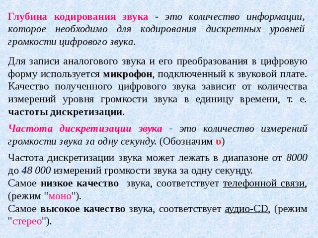 Глубина кодирования звука  - это количество информации, которое необходимо для кодирования дискретных уровней громкости цифрового звука. Для записи аналогового звука и его преобразования в цифровую форму используется микрофон , подключенный к звуковой плате. Качество полученного цифрового звука зависит от количества измерений уровня громкости звука в единицу времени, т. е. частоты дискретизации . Частота дискретизации звука - это количество измерений громкости звука за одну секунду. (Обозначим υ ) Частота дискретизации звука может лежать в диапазоне от 8000 до 48 000 измерений громкости звука за одну секунду. Самое низкое качество звука, соответствует телефонной связи , (режим 