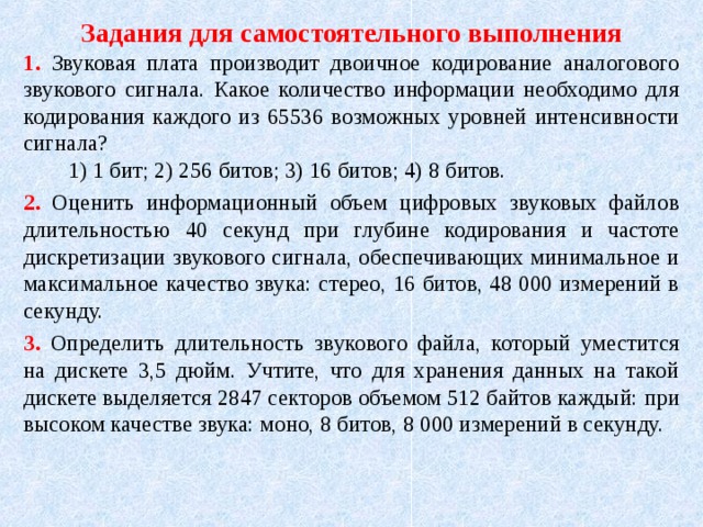Задания для самостоятельного выполнения 1. Звуковая плата производит двоичное кодирование аналогового звукового сигнала. Какое количество информации необходимо для кодирования каждого из 65536 возможных уровней интенсивности сигнала?  1) 1 бит; 2) 256 битов; 3) 16 битов; 4) 8 битов. 2. Оценить информационный объем цифровых звуковых файлов длительностью 4 0 секунд при глубине кодирования и частоте дискретизации звукового сигнала, обеспечивающих минимальное и максимальное качество звука: стерео, 16 битов, 48 000 измерений в секунду. 3.  Определить длительность звукового файла, который уместится на дискете 3,5 дюйм. Учтите, что для хранения данных на такой дискете выделяется 2847 секторов объемом 512 байтов каждый:  при высоком качестве звука: моно, 8 битов, 8 000 измерений в секунду. 