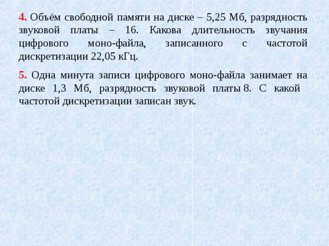 4. Объём свободной памяти на диске – 5,25 Мб, разрядность звуковой платы – 16. Какова длительность звучания цифрового моно-файла, записанного с частотой дискретизации 22,05 кГц. 5. Одна минута записи цифрового моно-файла занимает на диске 1,3 Мб, разрядность звуковой платы 8. С какой частотой дискретизации записан звук. 