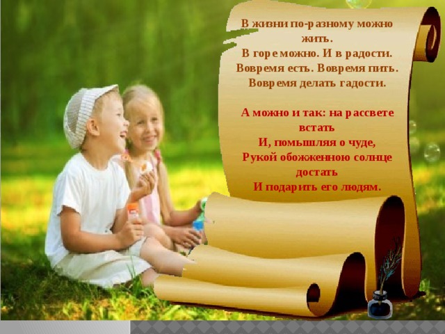 В жизни по-разному можно жить.  В горе можно. И в радости.  Вовремя есть. Вовремя пить.  Вовремя делать гадости.   А можно и так: на рассвете встать  И, помышляя о чуде,  Рукой обожженною солнце достать  И подарить его людям.   
