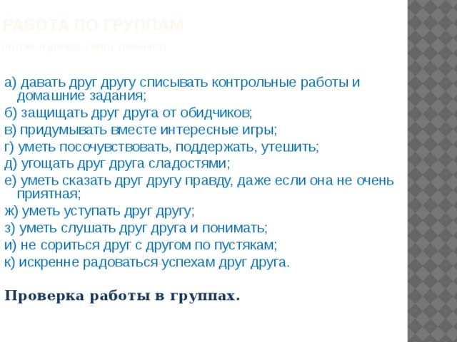 Работа по группам  (Что же в дружбе самое главное?)  а) давать друг другу списывать контрольные работы и домашние задания; б) защищать друг друга от обидчиков; в) придумывать вместе интересные игры; г) уметь посочувствовать, поддержать, утешить; д) угощать друг друга сладостями; е) уметь сказать друг другу правду, даже если она не очень приятная; ж) уметь уступать друг другу; з) уметь слушать друг друга и понимать; и) не сориться друг с другом по пустякам; к) искренне радоваться успехам друг друга.  Проверка работы в группах. 