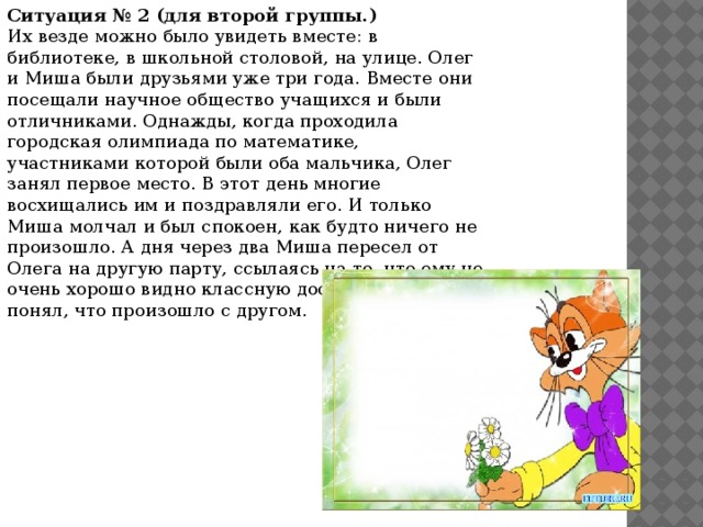 Ситуация № 2 (для второй группы.)  Их везде можно было увидеть вместе: в библиотеке, в школьной столовой, на улице. Олег и Миша были друзьями уже три года. Вместе они посещали научное общество учащихся и были отличниками. Однажды, когда проходила городская олимпиада по математике, участниками которой были оба мальчика, Олег занял первое место. В этот день многие восхищались им и поздравляли его. И только Миша молчал и был спокоен, как будто ничего не произошло. А дня через два Миша пересел от Олега на другую парту, ссылаясь на то, что ему не очень хорошо видно классную доску. Олег не понял, что произошло с другом.    