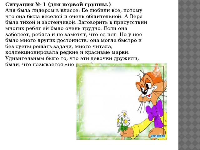 Ситуация № 1 (для первой группы.)  Аня была лидером в классе. Ее любили все, потому что она была веселой и очень общительной. А Вера была тихой и застенчивой. Заговорить в присутствии многих ребят ей было очень трудно. Если она заболеет, ребята и не заметят, что ее нет. Но у нее было много других достоинств: она могла быстро и без суеты решать задачи, много читала, коллекционировала редкие и красивые марки. Удивительным было то, что эти девочки дружили, были, что называется «не разлей вода».    