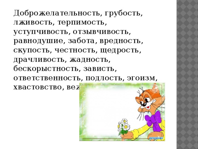 Доброжелательность, грубость, лживость, терпимость, уступчивость, отзывчивость, равнодушие, забота, вредность, скупость, честность, щедрость, драчливость, жадность, бескорыстность, зависть, ответственность, подлость, эгоизм, хвастовство, вежливость.    