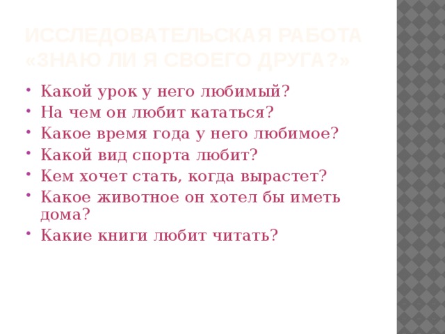 Исследовательская работа  «Знаю ли я своего друга?» Какой урок у него любимый? На чем он любит кататься? Какое время года у него любимое? Какой вид спорта любит? Кем хочет стать, когда вырастет? Какое животное он хотел бы иметь дома? Какие книги любит читать? 