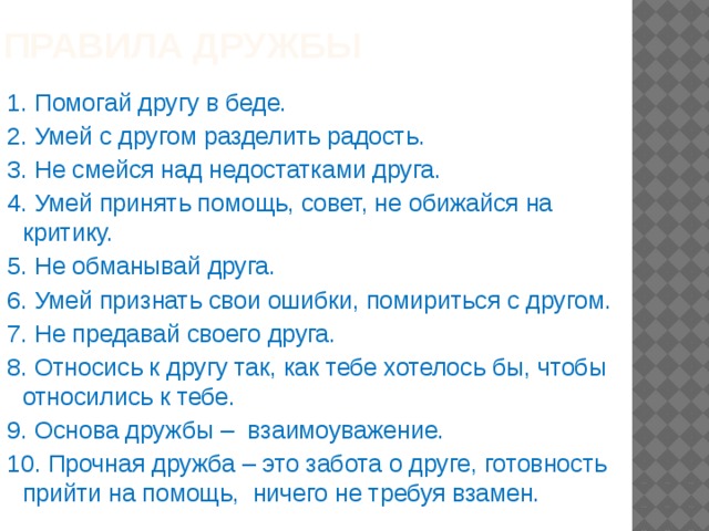 правила дружбы   1. Помогай другу в беде. 2. Умей с другом разделить радость. 3. Не смейся над недостатками друга. 4. Умей принять помощь, совет, не обижайся на критику. 5. Не обманывай друга. 6. Умей признать свои ошибки, помириться с другом. 7. Не предавай своего друга. 8. Относись к другу так, как тебе хотелось бы, чтобы относились к тебе. 9. Основа дружбы – взаимоуважение. 10. Прочная дружба – это забота о друге, готовность прийти на помощь, ничего не требуя взамен. 