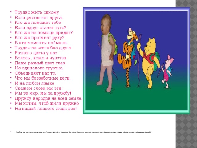 Трудно жить одному Если рядом нет друга, Кто же поможет тебе Если вдруг станет туго? Кто же на помощь придет? Кто же протянет руку? В эти моменты поймешь Трудно на свете без друга Разного цвета у нас Волосы, кожа и чувства Даже разный цвет глаз Но одинаково грустно. Объединяет нас то, Что мы беззаботные дети. И на любом языке Скажем слова мы эти: Мы за мир, мы за дружбу! Дружбу народов на всей земле. Мы хотим, чтоб жили дружно На нашей планете люди все! - А сейчас мы вместе составим коллаж «Планета дружбы». (выходят дети с отдельными элементами коллажа — дерево, солнце, птицы, облака, слова, изображения детей). 