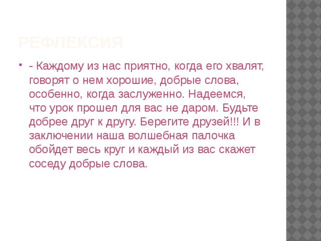 Рефлексия - Каждому из нас приятно, когда его хвалят, говорят о нем хорошие, добрые слова, особенно, когда заслуженно. Надеемся, что урок прошел для вас не даром. Будьте добрее друг к другу. Берегите друзей!!! И в заключении наша волшебная палочка обойдет весь круг и каждый из вас скажет соседу добрые слова. 
