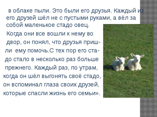  в облаке пыли. Это были его друзья. Каждый из его друзей шёл не с пустыми руками, а вёл за собой маленькое стадо овец.  Когда они все вошли к нему во  двор, он понял, что друзья приш-  ли ему помочь.С тех пор его ста-  до стало в несколько раз больше  прежнего. Каждый раз, по утрам,  когда он шёл выгонять своё стадо,  он вспоминал глаза своих друзей,  которые спасли жизнь его семьи». 