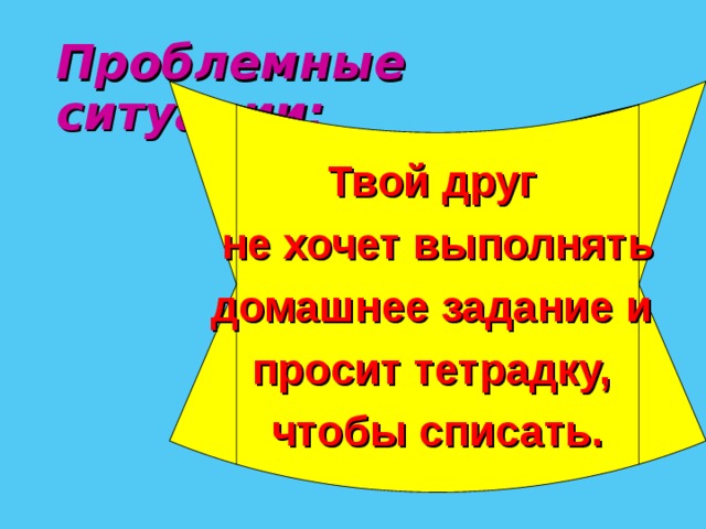 Проблемные ситуации:  Твой друг не хочет выполнять домашнее задание и просит тетрадку, чтобы списать.  