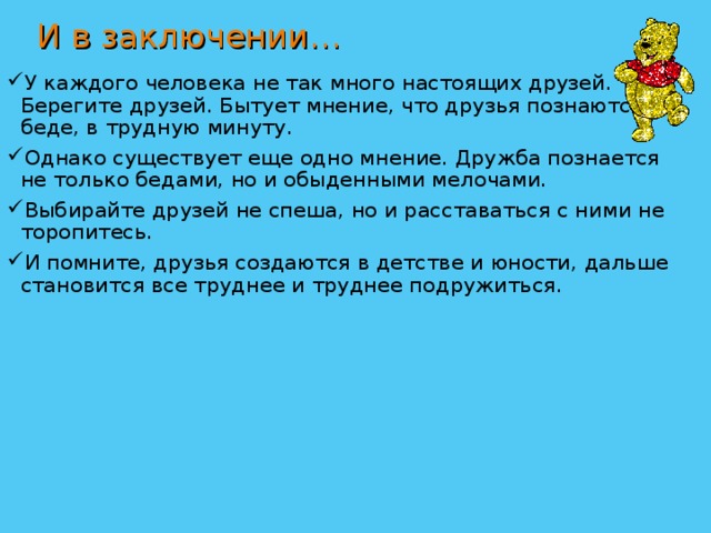 И в заключении… У каждого человека не так много настоящих друзей. Берегите друзей. Бытует мнение, что друзья познаются в беде, в трудную минуту. Однако существует еще одно мнение. Дружба познается не только бедами, но и обыденными мелочами. Выбирайте друзей не спеша, но и расставаться с ними не торопитесь. И помните, друзья создаются в детстве и юности, дальше становится все труднее и труднее подружиться. 
