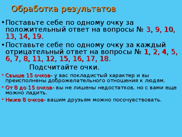 Обработка результатов Поставьте себе по одному очку за положительный ответ на вопросы № 3, 9, 10, 13, 14, 19. Поставьте себе по одному очку за каждый отрицательный ответ на вопросы № 1, 2, 4, 5, 6, 7, 8, 11, 12, 15, 16, 17, 18.    Подсчитайте очки. Свыше 15 очков- у вас покладистый характер и вы преисполнены доброжелательного отношения к людям. От 8 до 15 очков- вы не лишены недостатков, но с вами еще можно ладить. Ниже 8 очков- вашим друзьям можно посочувствовать. 