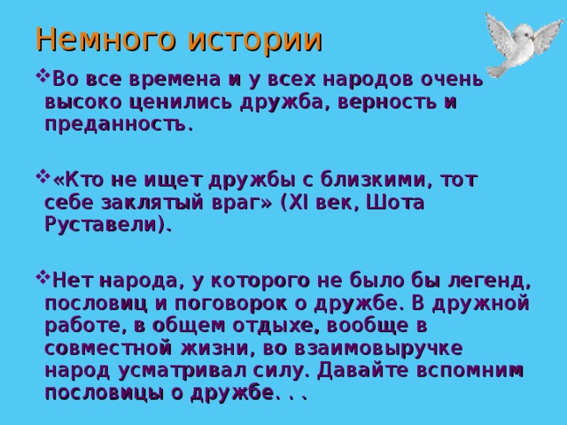 Немного истории Во все времена и у всех народов очень высоко ценились дружба, верность и преданность. «Кто не ищет дружбы с близкими, тот себе заклятый враг» ( XI век, Шота Руставели). Нет народа, у которого не было бы легенд, пословиц и поговорок о дружбе. В дружной работе, в общем отдыхе, вообще в совместной жизни, во взаимовыручке народ усматривал силу. Давайте вспомним пословицы о дружбе. . . 