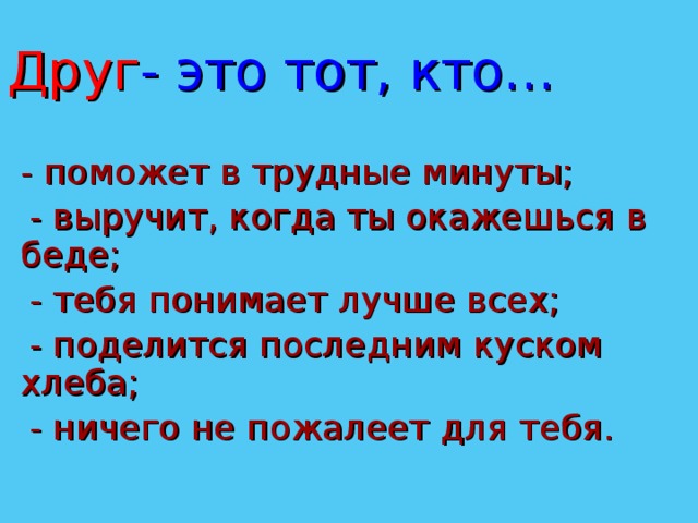 Друг - это тот, кто…  - поможет в трудные минуты;  - выручит, когда ты окажешься в беде;  - тебя понимает лучше всех;  - поделится последним куском хлеба;  - ничего не пожалеет для тебя. 