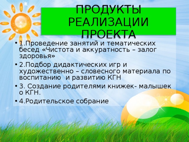 ПРОДУКТЫ РЕАЛИЗАЦИИ ПРОЕКТА 1.Проведение занятий и тематических бесед «Чистота и аккуратность – залог здоровья» 2.Подбор дидактических игр и художественно – словесного материала по воспитанию и развитию КГН 3. Создание родителями книжек- малышек о КГН. 4.Родительское собрание 