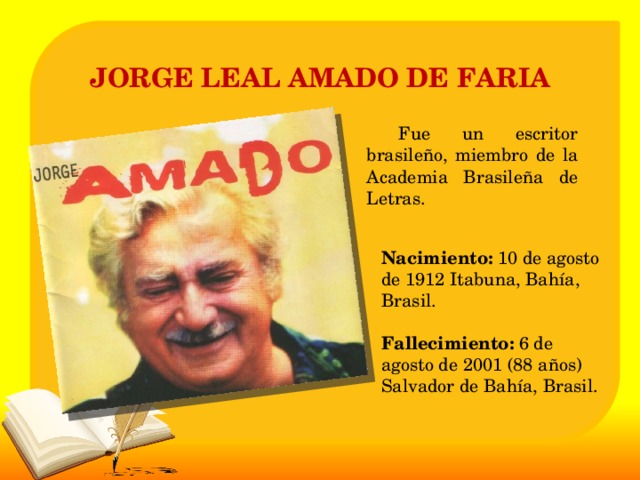 JORGE LEAL AMADO DE FARIA   Fue un escritor brasileño, miembro de la Academia Brasileña de Letras. Nacimiento: 10 de agosto de 1912 Itabuna, Bahía, Brasil.   Fallecimiento: 6 de agosto de 2001 (88 años) Salvador de Bahía, Brasil. 