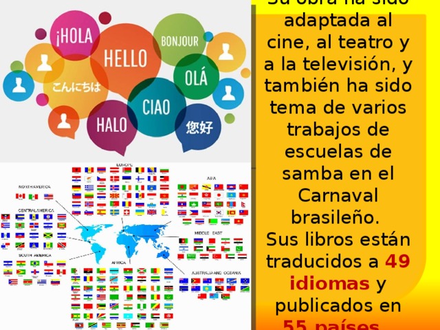 Su obra ha sido adaptada al cine, al teatro y a la televisión, y también ha sido tema de varios trabajos de escuelas de samba en el Carnaval brasileño.  Sus libros están traducidos a 49 idiomas y publicados en 55 países. 