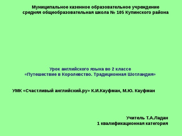 Муниципальное казенное образовательное учреждение средняя общеобразовательная школа № 105 Купинского района Урок английского языка во 2 классе «Путешествие в Королевство. Традиционная Шотландия»   УМК «Счастливый английский.ру» К.И.Кауфман, М.Ю. Кауфман     Учитель Т.А.Ладан 1 квалификационная категория