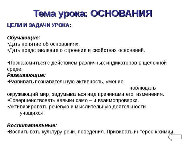 Тема урока: ОСНОВАНИЯ  ЦЕЛИ И ЗАДАЧИ УРОКА:  Обучающие:  Дать понятие об основаниях. Дать представление о строении и свойствах оснований. Познакомиться с действием различных индикаторов в щелочной среде.  Развивающие:  Развивать познавательную активность, умение наблюдать окружающий мир, задумываться над причинами его изменения. Совершенствовать навыки само – и взаимопроверки. Активизировать речевую и мыслительную деятельности учащихся. Воспитательные:  Воспитывать культуру речи, поведения. Прививать интерес к химии. 