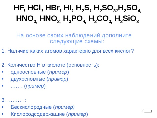 HF, HCl, HBr, HI, H 2 S, H 2 SO 3 ,H 2 SO 4, HNO 3, HNO 2, H 3 PO 4, H 2 CO 3, H 2 SiO 3 На основе своих наблюдений дополните следующие схемы: 1. Наличие каких атомов характерно для всех кислот? 2. Количество Н в кислоте (основность): одноосновные ( пример ) двухосновные ( пример ) …… . ( пример )  3. ……… : Бескислородные ( пример) Кислородсодержащие ( пример )  