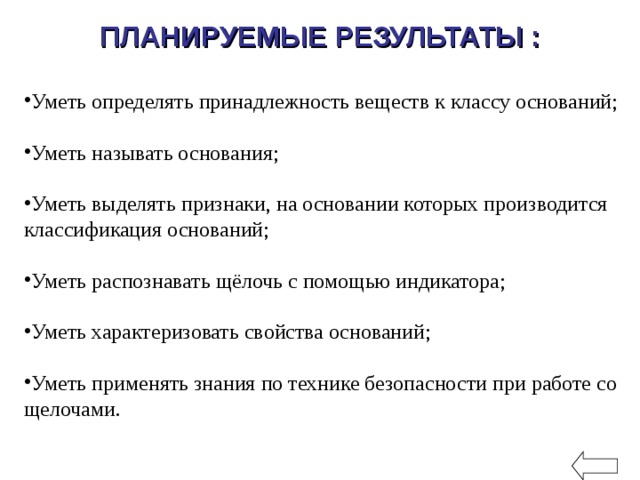 ПЛАНИРУЕМЫЕ РЕЗУЛЬТАТЫ :    Уметь определять принадлежность веществ к классу оснований; Уметь называть основания; Уметь выделять признаки, на основании которых производится классификация оснований; Уметь распознавать щёлочь с помощью индикатора; Уметь характеризовать свойства оснований; Уметь применять знания по технике безопасности при работе со щелочами. 