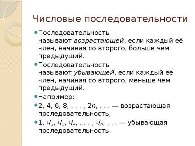 Числовые последовательности Последовательность называют  возрастающей , если каждый её член, начиная со второго, больше чем предыдущий. Последовательность называют  убывающей , если каждый её член, начиная со второго, меньше чем предыдущий. Например: 2, 4, 6, 8, . . . , 2 n , . . . — возрастающая последовательность; 1,  1 / 2 ,  1 / 3 ,  1 / 4 , . . . ,  1 / n , . . . — убывающая последовательность.  