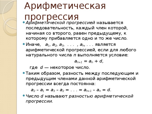 Арифметическая прогрессия Арифметической прогрессией  называется последовательность, каждый член которой, начиная со второго, равен предыдущему, к которому прибавляется одно и то же число. Иначе, a 1 , a 2 , a 3 ,  . . .  , a n , . . . является арифметической прогрессией, если для любого натурального числа  n  выполняется условие:  a n+1  =  a n  +  d ,  где   d  — некоторое число. Таким образом, разность между последующим и предыдущим членами данной арифметической прогрессии всегда постоянна:  а 2  –  a 1  =  а 3  –  a 2  = . . . =  a n+1  –  a n  =  d . Число  d  называют  разностью арифметической прогрессии. 