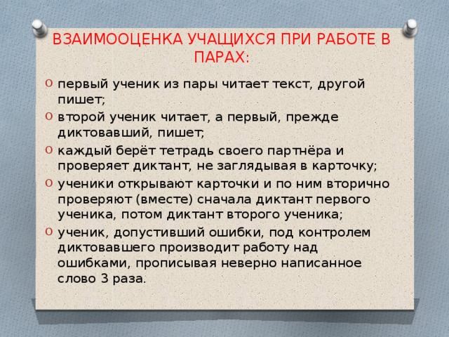 ВЗАИМООЦЕНКА УЧАЩИХСЯ ПРИ РАБОТЕ В ПАРАХ: первый ученик из пары читает текст, другой пишет; второй ученик читает, а первый, прежде диктовавший, пишет; каждый берёт тетрадь своего партнёра и проверяет диктант, не заглядывая в карточку; ученики открывают карточки и по ним вторично проверяют (вместе) сначала диктант первого ученика, потом диктант второго ученика; ученик, допустивший ошибки, под контролем диктовавшего производит работу над ошибками, прописывая неверно написанное слово 3 раза. 
