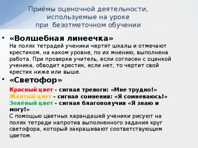 Приёмы оценочной деятельности, используемые на уроке  при безотметочном обучении «Волшебная линеечка»  На полях тетрадей ученики чертят шкалы и отмечают крестиком, на каком уровне, по их мнению, выполнена работа. При проверке учитель, если согласен с оценкой ученика, обводит крестик, если нет, то чертит свой  крестик ниже или выше. «Светофор»  Красный цвет - сигнал тревоги: «Мне трудно!»  Жёлтый цвет - сигнал сомнения: «Я сомневаюсь!»  Зелёный цвет - сигнал благополучия «Я знаю и могу!»  С помощью цветных карандашей ученики рисуют на полях тетради напротив выполненного задания круг светофора, который закрашивают соответствующим цветом.   