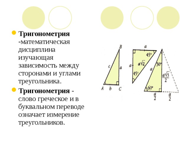   Тригонометрия -математическая дисциплина изучающая зависимость между сторонами и углами треугольника. Тригонометрия - слово греческое и в буквальном переводе означает измерение треугольников. 