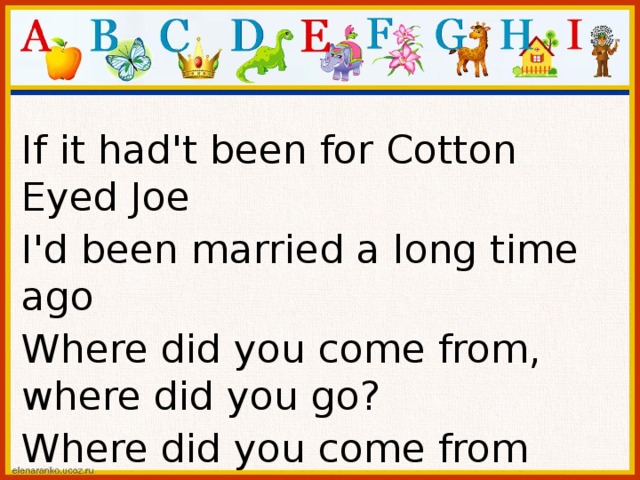 If it had't been for Cotton Eyed Joe I'd been married a long time ago Where did you come from, where did you go? Where did you come from Cotton Eyed Joe? 