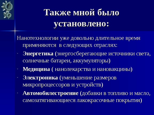 Также мной было установлено: Нанотехнологии уже довольно длительное время применяются в следующих отраслях: Энергетика (энергосберегающие источники света, солнечные батареи, аккумуляторы) Медицина ( нанолекарства и нановакцины) Электроника (уменьшение размеров микропроцессоров и устройств) Автомобилестроение (добавки в топливо и масло, самозатягивающиеся лакокрасочные покрытия) 