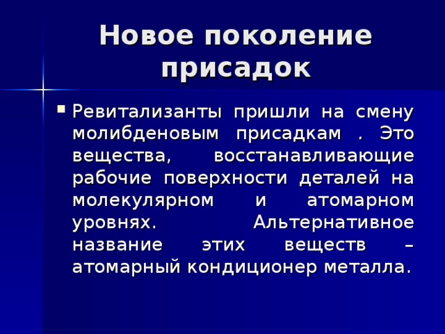 Новое поколение присадок Ревитализанты пришли на смену молибденовым присадкам . Это вещества, восстанавливающие рабочие поверхности деталей на молекулярном и атомарном уровнях. Альтернативное название этих веществ – атомарный кондиционер металла. 