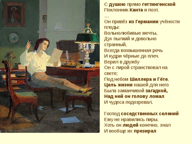 С душою прямо геттингенской Поклонник Канта и поэт. … Он привёз из Германии учёности плоды: Вольнолюбивые мечты, Дух пылкий и довольно странный, Всегда возвышенная речь И кудри чёрные до плеч. Верил в дружбу Он с лирой странствовал на свете; Под небом Шиллера и Гёте . Цель жизни нашей для него Была заманчивой загадкой, Над ней он голову ломал И чудеса подозревал. Господ соседственных селений Ему не нравились пиры. Хоть он людей конечно, знал И вообще их презирал