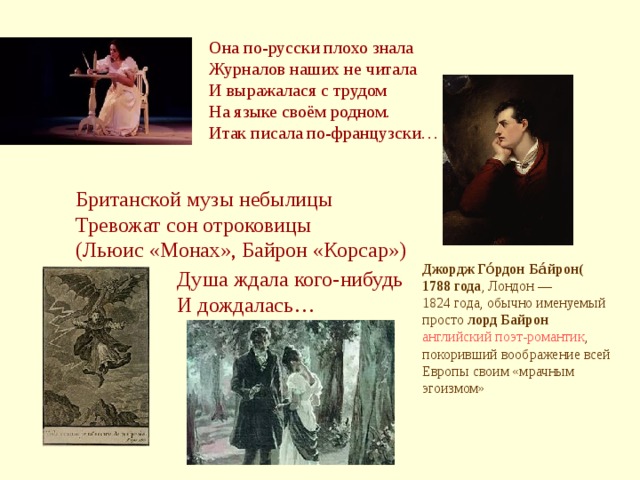 Она по-русски плохо знала Журналов наших не читала И выражалася с трудом На языке своём родном. Итак писала по-французски… Британской музы небылицы Тревожат сон отроковицы (Льюис «Монах», Байрон «Корсар») Джордж Го́рдон Ба́йрон( 1788 года , Лондон  —  1824 года , обычно именуемый просто лорд Байрон  английский  поэт-романтик , покоривший воображение всей Европы своим «мрачным эгоизмом» Душа ждала кого-нибудь И дождалась…