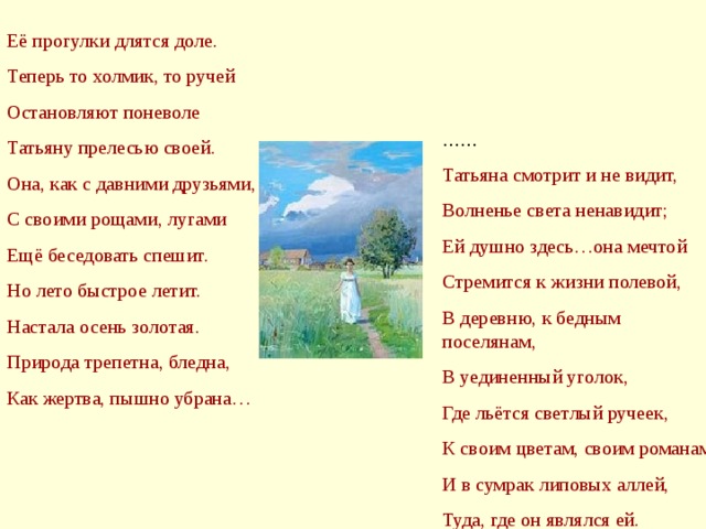 Её прогулки длятся доле. Теперь то холмик, то ручей Остановляют поневоле Татьяну прелесью своей. Она, как с давними друзьями, С своими рощами, лугами Ещё беседовать спешит. Но лето быстрое летит. Настала осень золотая. Природа трепетна, бледна, Как жертва, пышно убрана… Татьяна смотрит и не видит, Волненье света ненавидит; Ей душно здесь…она мечтой Стремится к жизни полевой, В деревню, к бедным поселянам, В уединенный уголок, Где льётся светлый ручеек, К своим цветам, своим романам И в сумрак липовых аллей, Туда, где он являлся ей.
