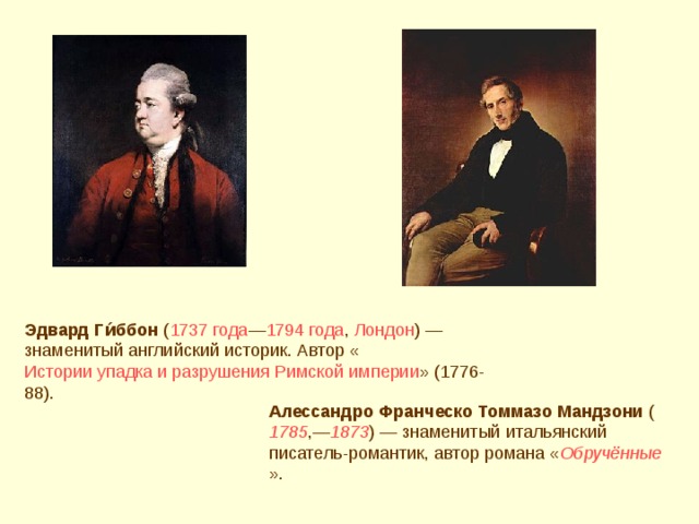 Эдвард Ги́ббон ( 1737 года — 1794 года , Лондон ) — знаменитый английский историк. Автор « Истории упадка и разрушения Римской империи » (1776-88). Алессандро Франческо Томмазо Мандзони ( 1785 ,— 1873 ) — знаменитый итальянский писатель-романтик, автор романа « Обручённые ».